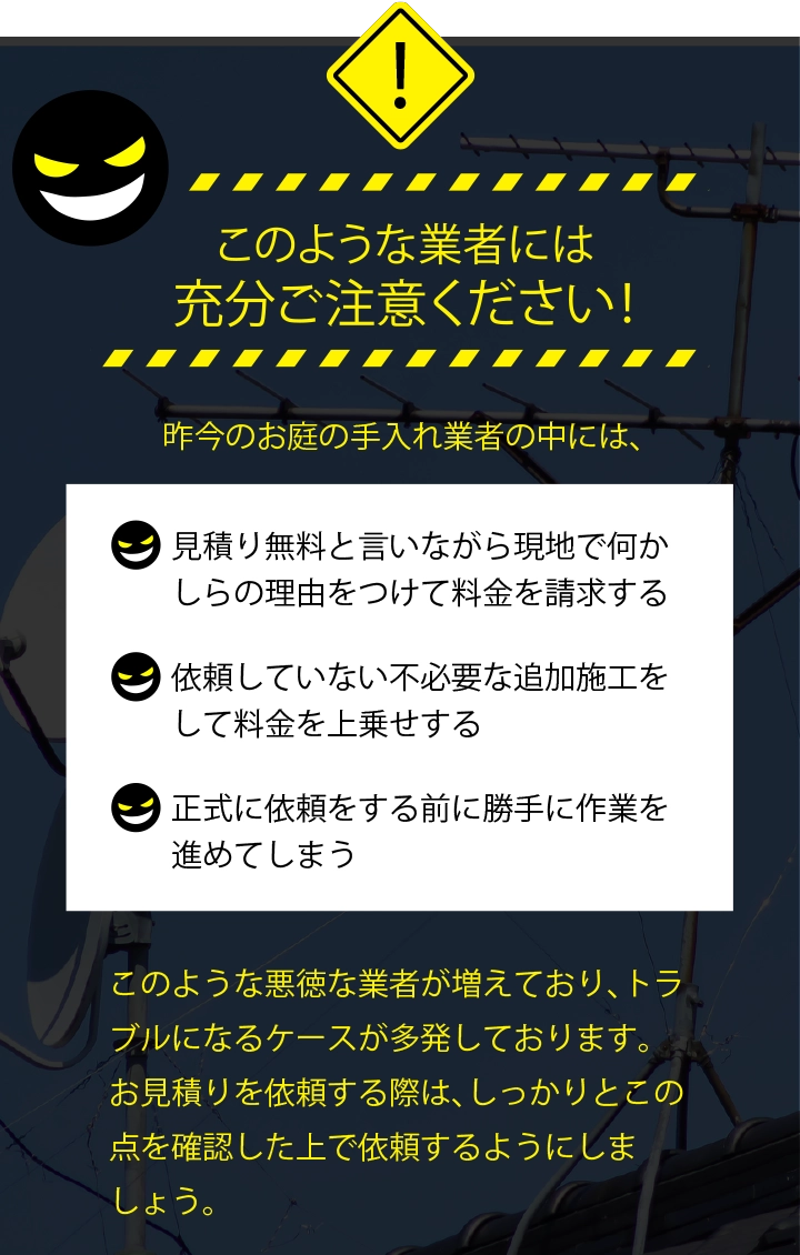 このような業者には充分ご注意ください！「見積り無料と言いながら現地で何かしらの理由をつけて料金を請求する」「依頼していない不必要な追加施工をして料金を上乗せする」「正式に依頼をする前に勝手に作業を進めてしまう」